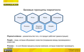 Базовые принципы маркетинга
Physical evidence – доказательство того, что продукт работает (демонстрация)
People – люди, которые обсуживают клиентов (посредники между производсвом и
клиентом)
Process – по сути бизнес-процессы внутри компании, которые позволяют производить
продукт
 
