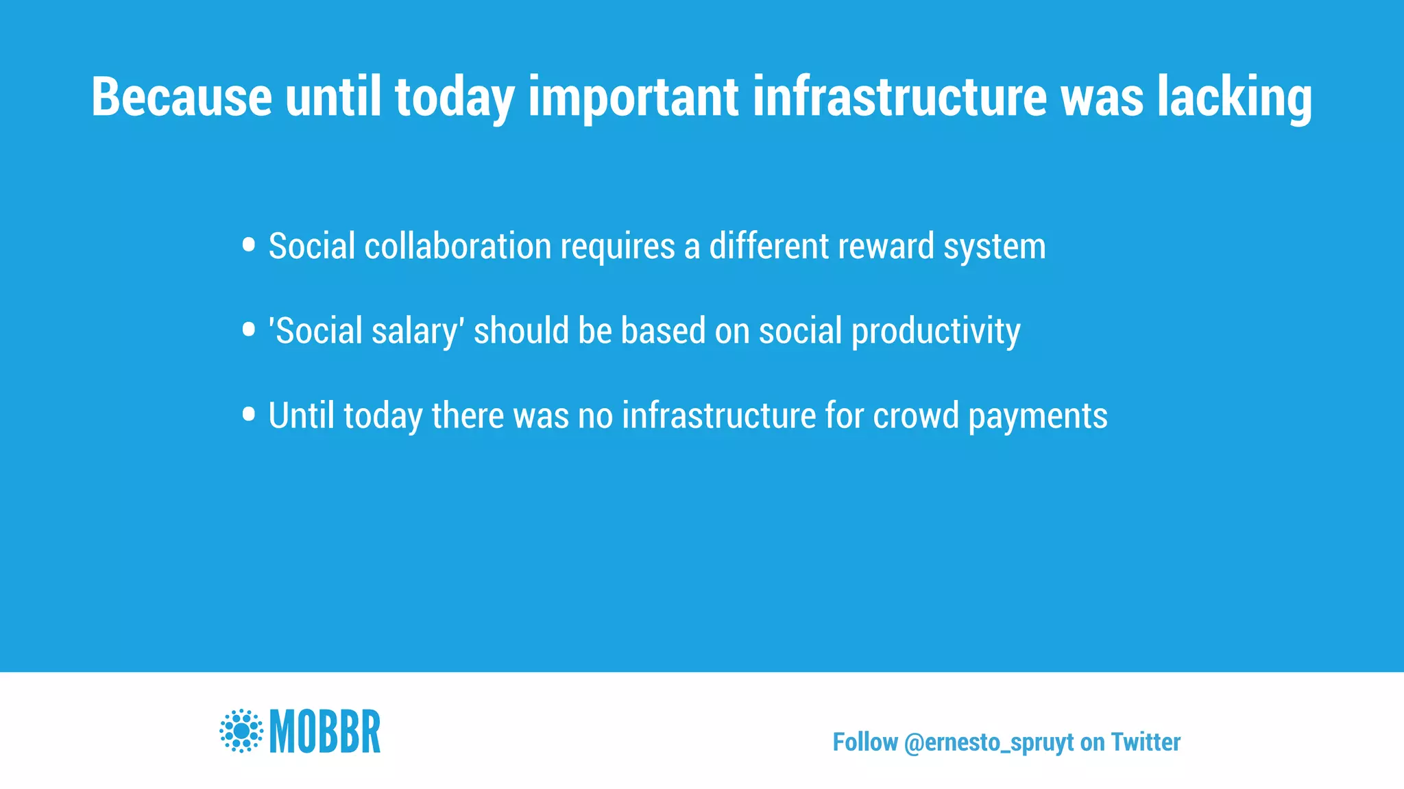 Because until today important infrastructure was lacking 
• Social collaboration requires a different reward system 
! • 'Social salary' should be based on social productivity 
! • Until today there was no infrastructure for crowd payments 
Follow @ernesto_spruyt on Twitter 
 