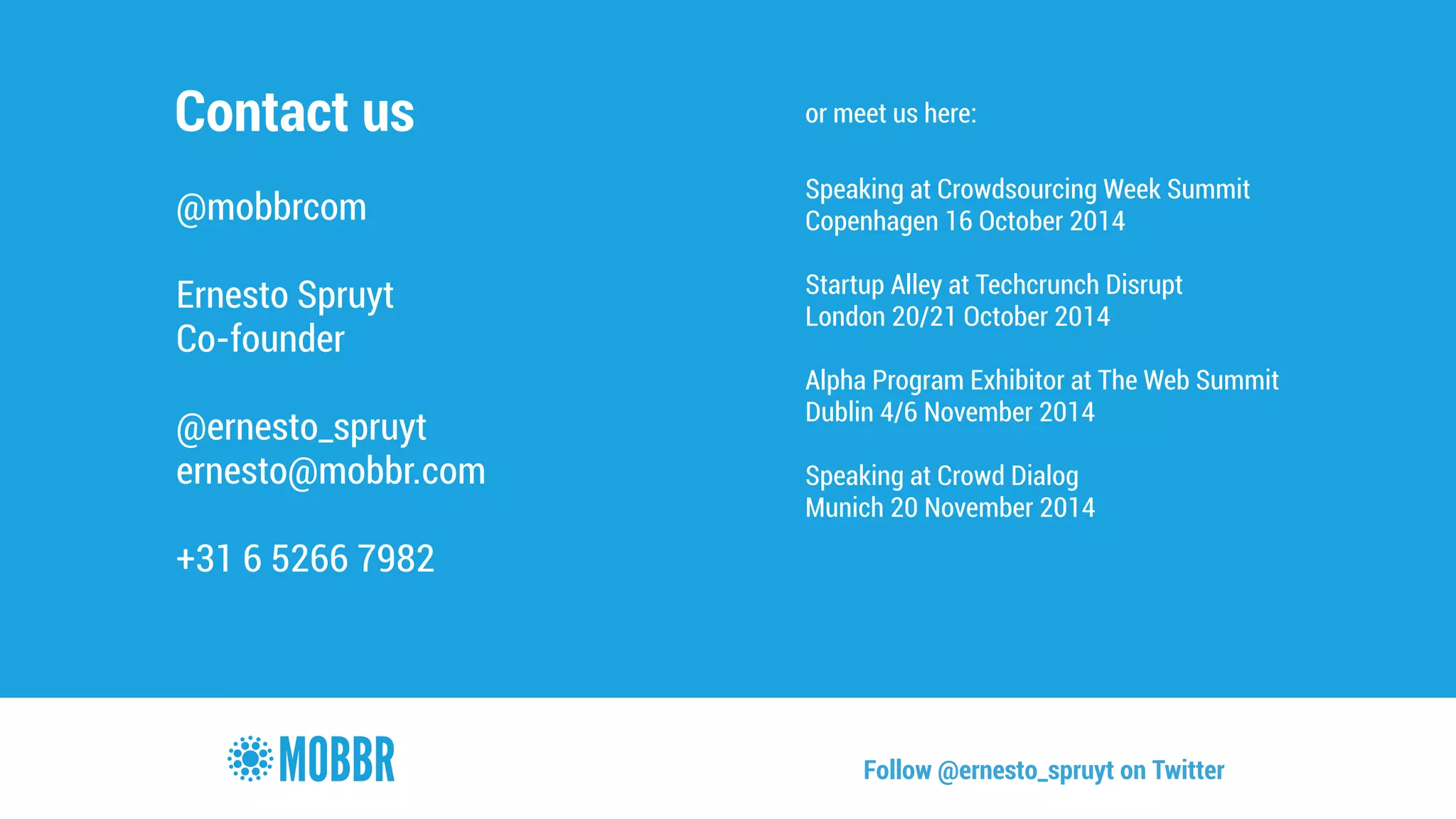 Contact us 
@mobbrcom 
! 
Ernesto Spruyt 
Co-founder 
! 
@ernesto_spruyt 
ernesto@mobbr.com 
! 
+31 6 5266 7982 
or meet us here: 
! 
Speaking at Crowdsourcing Week Summit 
Copenhagen 16 October 2014 
! 
Startup Alley at Techcrunch Disrupt 
London 20/21 October 2014 
! 
Alpha Program Exhibitor at The Web Summit 
Dublin 4/6 November 2014 
! 
Speaking at Crowd Dialog 
Munich 20 November 2014 
Follow @ernesto_spruyt on Twitter 
