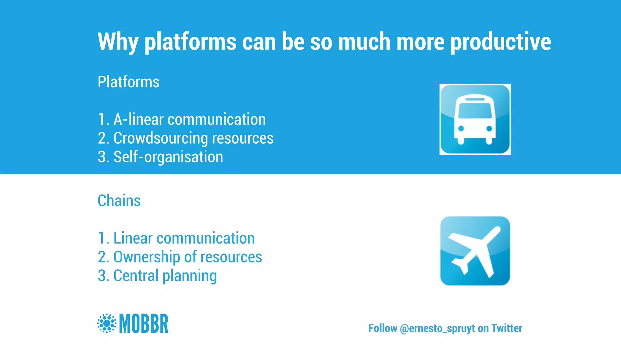 Why platforms can be so much more productive 
Platforms 
! 
1. A-linear communication 
2. Crowdsourcing resources 
3. Self-organisation 
Chains 
! 
1. Linear communication 
2. Ownership of resources 
3. Central planning 
Follow @ernesto_spruyt on Twitter 
 
