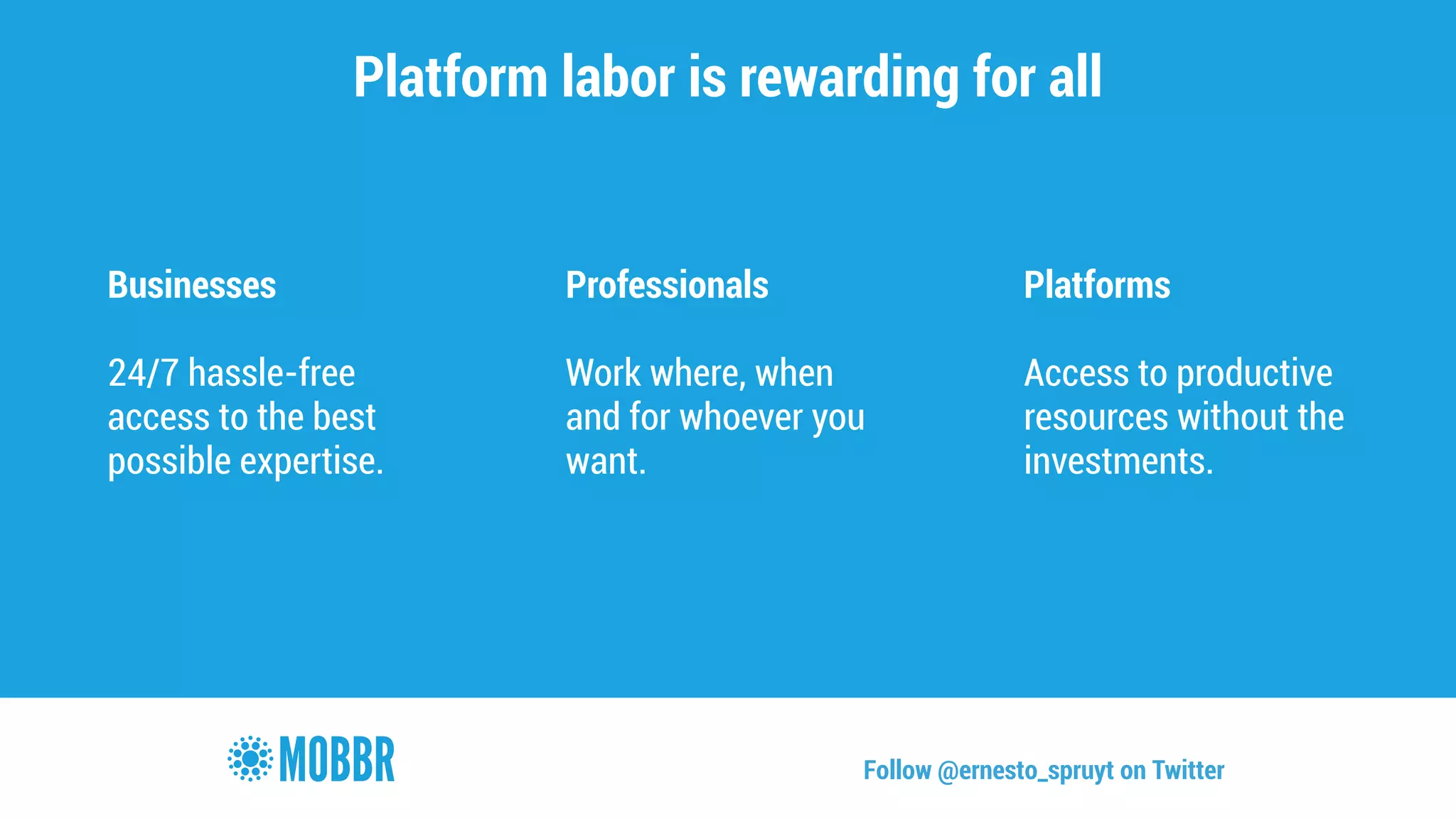 Platform labor is rewarding for all 
Businesses 
! 
24/7 hassle-free 
access to the best 
possible expertise. 
Professionals 
! 
Work where, when 
and for whoever you 
want. 
Platforms 
! 
Access to productive 
resources without the 
investments. 
Follow @ernesto_spruyt on Twitter 
 