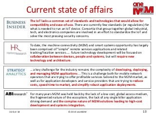 © 2014 oneM2M 
16-Oct-14 
13 
Current state of affairs 
… a key challenge for the industry remains the complexity of developing, deploying, and managing M2M applications ... This is a challenge both for mobile network operators that are trying to offer profitable services tailored to the M2M market, as well as for application developers and service providers that are trying to reduce costs, speed time to market, and simplify robust application deployments. 
For many years M2M was held back by the lack of a low cost, global access medium, the fragmented nature of the ecosystem, the lack of any single killer application driving demand and the complex nature of M2M solutions leading to high-cost development and systems integration. 
To date, the machine connectivity (M2M) and smart systems opportunity has largely been comprised of “simple” remote services applications and related tracking/location services….. future technology development will be focused on collaboration between devices, people and systems, but will require new technology and architecture. 
The IoT lacks a common set of standards and technologies that would allow for compatibility and ease-of-use. There are currently few standards (or regulations) for what is needed to run an IoT device. Consortia that group together global industrial, tech, and electronics companies are involved in an effort to standardize the IoT and solve the most pressing security concerns.  