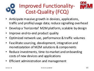 © 2014 oneM2M 
16-Oct-14 
15 
Improved Functionality- Cost-Quality (FCQ) 
•Anticipate massive growth in devices, applications, traffic and profile/usage data; reduce signalling overhead 
•Develop a ‘horizontal’ M2M platform, scalable by design 
•Improve end-to-end product quality 
•Optimized network use, performance & traffic volumes 
•Fascilitate sourcing, development, integration and monetizatation of M2M solutions & components 
•Reduce investments, time-to-market and onboarding costs of new devices and applications 
•Efficient administration and management  