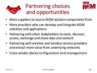 © 2014 oneM2M 
16-Oct-14 
16 
Partnering choices and opportunities 
•More suppliers to source M2M solution components from 
•More providers who can develop and integrate M2M solutions and applications 
•Partnering with other stakeholders to store, discover, access, exchange and share data and content 
•Partnering with wireline and wireless service providers and extract more value from underlying networks 
•Cross-vendor device configuration and management  