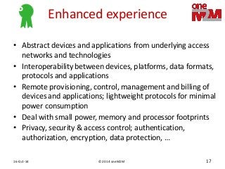 © 2014 oneM2M 
16-Oct-14 
17 
Enhanced experience 
•Abstract devices and applications from underlying access networks and technologies 
•Interoperability between devices, platforms, data formats, protocols and applications 
•Remote provisioning, control, management and billing of devices and applications; lightweight protocols for minimal power consumption 
•Deal with small power, memory and processor footprints 
•Privacy, security & access control; authentication, authorization, encryption, data protection, …  