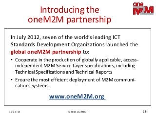 © 2014 oneM2M 
16-Oct-14 
18 
Introducing the oneM2M partnership 
In July 2012, seven of the world’s leading ICT Standards Development Organizations launched the global oneM2M partnership to: 
•Cooperate in the production of globally applicable, access- independent M2M Service Layer specifications, including Technical Specifications and Technical Reports 
•Ensure the most efficient deployment of M2M communi- cations systems 
www.oneM2M.org  