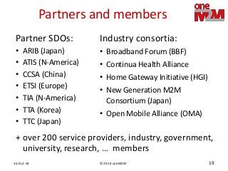 © 2014 oneM2M 
16-Oct-14 
19 
Partners and members 
Partner SDOs: 
•ARIB (Japan) 
•ATIS (N-America) 
•CCSA (China) 
•ETSI (Europe) 
•TIA (N-America) 
•TTA (Korea) 
•TTC (Japan) 
Industry consortia: 
•Broadband Forum (BBF) 
•Continua Health Alliance 
•Home Gateway Initiative (HGI) 
•New Generation M2M Consortium (Japan) 
•Open Mobile Alliance (OMA) 
+ over 200 service providers, industry, government, university, research, … members  