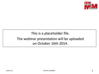 © 2014 oneM2M 
16-Oct-14 
2 
About this webinar 
First in a series of 4 webcasts, introducing oneM2M, the global standards initiative for Machine to Machine communications and the Internet of Things 
Today: part 1, looking at M2M business opportunities, challenges and drivers for standardization.  