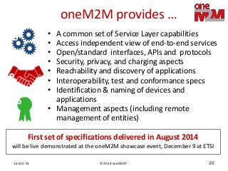 © 2014 oneM2M 
16-Oct-14 
20 
oneM2M provides … 
•A common set of Service Layer capabilities 
•Access independent view of end-to-end services 
•Open/standard interfaces, APIs and protocols 
•Security, privacy, and charging aspects 
•Reachability and discovery of applications 
•Interoperability, test and conformance specs 
•Identification & naming of devices and applications 
•Management aspects (including remote management of entities) 
First set of specifications delivered in August 2014 
will be live demonstrated at the oneM2M showcase event, December 9 at ETSI  