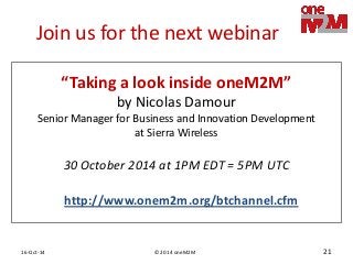 © 2014 oneM2M 
16-Oct-14 
21 
Join us for the next webinar 
30 October 2014 at 1PM EDT = 5PM UTC 
“Taking a look inside oneM2M” 
by Nicolas Damour 
Senior Manager for Business and Innovation Development at Sierra Wireless 
http://www.onem2m.org/btchannel.cfm  