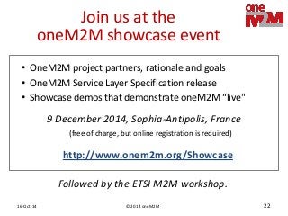 © 2014 oneM2M 
16-Oct-14 
22 
Join us at the oneM2M showcase event 
9 December 2014, Sophia-Antipolis, France (free of charge, but online registration is required) 
•OneM2M project partners, rationale and goals 
•OneM2M Service Layer Specification release 
•Showcase demos that demonstrate oneM2M “live" 
http://www.onem2m.org/Showcase 
Followed by the ETSI M2M workshop.  