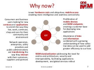 © 2014 oneM2M 
16-Oct-14 
7 
Why now? 
Lower hardware costs and ubiquitous mobile access enabling more intelligence and seamless connectivity 
Proliferation of mobile devices and M2M endpoints 
creating a customer base for deploying new applications 
Abundance of data and information 
combined with a growing understanding of how collec- tive data can be used to add greater efficiency to our lives 
Network operators, enterprises, utility providers and public administrations are transforming the way they interact with their customers, 
suppliers and partners 
Consumers and business users looking for new services and applications 
to enrich the way they live, work, commute, shop and care for their community and environment 
M2M standardization addressing the need for end-to-end architecture, security and interoperability, facilitating applications development, and global services rollout 
IOT  
