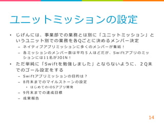 ユニットミッションの設定 
• じげんには、事業部での業務とは別に「ユニットミッション」と 
いうユニット別での業務を各Q ごとに決めるメンバー決定 
– ネイティブアプリミッションに多くのメンバーが集結！ 
– 各ミッションのメンバー数は平均５ ⼈人ほどだが、S w i f t アプリのミッ 
ションには1 1 名がJ O I N ！ 
• ただ単純に「S w i f t を勉強しました」とならないように、２ Q 末 
でのゴール設定をする 
– S w i f t アプリミッションの⽬目的は？ 
– 8 ⽉月末までのマイルストーンの設定 
• はじめてのi O S アプリ開発 
– 9 ⽉月末までの達成⽬目標 
– 成果報告 
14 
STEP 
1 
 