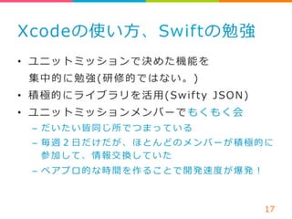 Xcodeの使い⽅方、Swiftの勉強 
• ユニットミッションで決めた機能を 
集中的に勉強(研修的ではない。) 
• 積極的にライブラリを活⽤用(Swif ty JSON) 
• ユニットミッションメンバーでもくもく会 
– だいたい皆同じ所でつまっている 
– 毎週２⽇日だけだが、ほとんどのメンバーが積極的に 
参加して、情報交換していた 
– ペアプロ的な時間を作ることで開発速度度が爆発！ 
17 
 