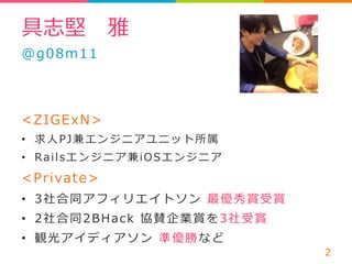 具志堅 雅 
@g08m11 
 
 
ZIGExN 
• 求⼈人PJ兼エンジニアユニット所属 
• R a i l sエンジニア兼i O S エンジニア 
Private 
• 3社合同アフィリエイトソン 最優秀賞受賞  
• 2社合同2 B H a c k 協賛企業賞を3社受賞  
• 観光アイディアソン 準優勝など 
2 
 