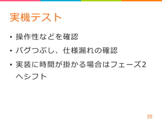 実機テスト 
• 操作性などを確認 
• バグつぶし、仕様漏漏れの確認 
• 実装に時間が掛かる場合はフェーズ2 
へシフト 
 
 
35 
 