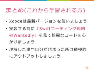 まとめ(これから学習される⽅方) 
• Xcodeは最新バージョンを使いましょう 
• 実装する前に「Swiftコーディング規約 
@Wantedly」を⾒見見て綺麗麗なコードを⼼心 
がけましょう 
• 理理解した事や⾃自分が詰まった所は積極的 
にアウトプットしましょう 
48 
 