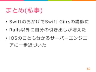 まとめ(私事) 
• SwiftのおかげでSwift Gilrsの講師に 
• Rails以外に⾃自分の引き出しが増えた 
• iOSのことも分かるサーバーエンジニ 
アに⼀一歩近づいた 
50 
 