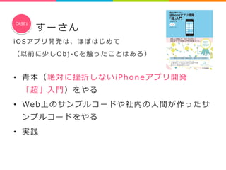すーさん 
CASE1 
i O S アプリ開発は、ほぼはじめて 
（ 以前に少しO b j -‐‑‒ C を触ったことはある） 
 
• ⻘青本（絶対に挫折しないiPhoneアプリ開発 
「超」⼊入⾨門）をやる 
• We b上のサンプルコードや社内の⼈人間が作ったサ 
ンプルコードをやる 
• 実践 
 