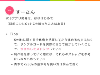 すーさん 
CASE1 
i O S アプリ開発は、ほぼはじめて 
（ 以前に少しO b j -‐‑‒ C を触ったことはある） 
 
• Tip s 
– S w i f t に関する全体像を把握してから進めるのではなく 
て、サンプルコードを実際に⾃自分で動かしていくこと 
で、引き出しをストックしていく 
– 制作物を作っていく際には、それらのストックを参考 
にしながら作っていく 
– ⻘青本でX c o d e の基本的な使い⽅方は学んでおく 
 