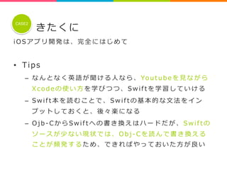 きたくに 
CASE2 
i O S アプリ開発は、完全にはじめて 
 
• Tip s 
– なんとなく英語が聞ける⼈人なら、Yo u t u b e を⾒見見ながら 
X c o d e の使い⽅方を学びつつ、S w i f t を学習していける 
– S w i f t 本を読むことで、S w i f t の基本的な⽂文法をイン 
プットしておくと、後々楽になる 
– O j b -‐‑‒ C からS w i f t への書き換えはハードだが、S w i f t の 
ソースが少ない現状では、O b j -‐‑‒ C を読んで書き換える 
ことが頻発するため、できればやっておいた⽅方が良良い 
 