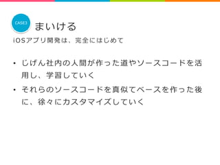 まいける 
CASE3 
i O S アプリ開発は、完全にはじめて 
 
• じげん社内の⼈人間が作った道やソースコードを活 
⽤用し、学習していく 
• それらのソースコードを真似てベースを作った後 
に、徐々にカスタマイズしていく 
 