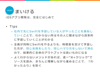 まいける 
CASE3 
i O S アプリ開発は、完全にはじめて 
 
• T i p s 
– 社内で先にS w i f t を学習している⼈人がやったことを真似し 
ていくことで、わからない所はその⼈人に聞きながら効率率率的 
に学習していくことがわかる 
– 全員が同時にS w i f t をやるよりも、時間差を空けて学習し 
た⽅方が、同じ失敗をしたり、同じハマり⽅方をしないで済む 
ので、結果的に全体のアウトプットは良良いものになる 
– よくわからないメソッドがあれば、逐⼀一“ ⌘ + クリック” で 
ソースを読み、きちんと理理解しながら進めることで、「わ 
かったふり」を防ぐ 
 