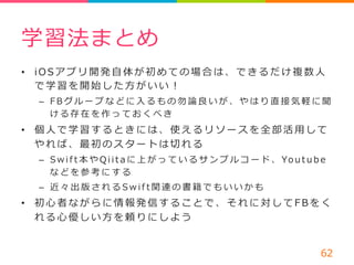 学習法まとめ 
• i O S アプリ開発⾃自体が初めての場合は、できるだけ複数⼈人 
で学習を開始した⽅方がいい！ 
– F B グループなどに⼊入るもの勿論論良良いが、やはり直接気軽に聞 
ける存在を作っておくべき 
• 個⼈人で学習するときには、使えるリソースを全部活⽤用して 
やれば、最初のスタートは切切れる 
– S w i f t 本やQ i i t a に上がっているサンプルコード、Yo u t u b e 
などを参考にする 
– 近々出版されるS w i f t 関連の書籍でもいいかも 
• 初⼼心者ながらに情報発信することで、それに対してF B をく 
れる⼼心優しい⽅方を頼りにしよう 
62 
 