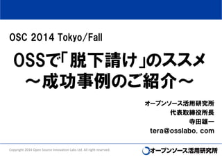 OSC 2014 Tokyo/Fall 
OSSで「脱下請け」のススメ 
～成功事例のご紹介～ 
オープンソース活用研究所 
代表取締役所長 
寺田雄一 
ｔｅｒａ＠ｏｓｓｌａｂｏ．ｃｏｍ 
Copyright 2014 Open Source Innovation Labs Ltd. All right reserved. 
 