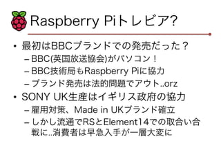 Raspberry Piトレビア? 
• 最初はBBCブランドでの発売だった？ 
– BBC(英国放送協会)がパソコン！ 
– BBC技術局もRaspberry Piに協力 
– ブランド発売は法的問題でアウト..orz 
• SONY UK生産はイギリス政府の協力 
– 雇用対策、Made in UKブランド確立 
– しかし流通でRSとElement14での取合い合 
戦に..消費者は早急入手が一層大変に 
 