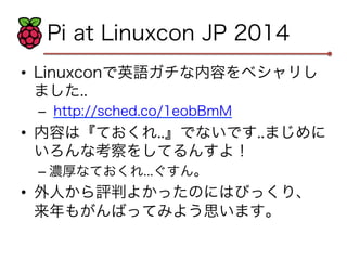 Pi at Linuxcon JP 2014 
• Linuxconで英語ガチな内容をベシャリし 
ました.. 
– http://sched.co/1eobBmM 
• 内容は『ておくれ..』でないです..まじめに 
いろんな考察をしてるんすよ！ 
– 濃厚なておくれ...ぐすん。 
• 外人から評判よかったのにはびっくり、 
来年もがんばってみよう思います。 
 