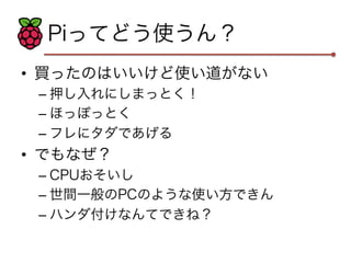 Piってどう使うん？ 
• 買ったのはいいけど使い道がない 
– 押し入れにしまっとく！ 
– ほっぽっとく 
– フレにタダであげる 
• でもなぜ？ 
– CPUおそいし 
– 世間一般のPCのような使い方できん 
– ハンダ付けなんてできね？ 
 