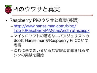 Piのウワサと真実 
• Raspberry Piのウワサと真実(英語) 
– http://www.hanselman.com/blog/ 
Top10RaspberryPiMythsAndTruths.aspx 
– マイクロソフトの著名なエバンジェリストの 
Scott HanselmanがRaspberry Piについて 
考察 
– これに基づきいろいろな実験と比較されるマ 
シンの実験を開始 
 