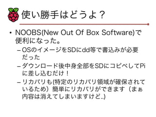 使い勝手はどうよ？ 
• NOOBS(New Out Of Box Software)で 
便利になった。 
– OSのイメージをSDにdd等で書込みが必要 
だった 
– ダウンロード後中身全部をSDにコピペしてPi 
に差し込むだけ！ 
– リカバリも(特定のリカバリ領域が確保されて 
いるため）簡単にリカバリができます（まぁ 
内容は消えてしまいますけど..) 
 