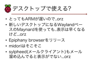 デスクトップで使える? 
• とってもARMが遅いので..orz 
• 新しいデスクトップになるWaylandベー 
スのMaynardを使っても..表示は早くなる 
けど...orz 
• Epiphany browserをリリース 
• midoriはそこそこ 
• sylpheed(メールクライアント)もメール 
溜め込んでると表示がでない...orz 
 