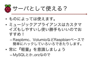 サーバとして使える？ 
• ものによっては使えます。 
• ミュージックアプライアンスはカスタマ 
イズもしやすいし使い勝手もいいのでお 
すすめ！ 
– Raspbmc、VolumioなどRaspbianベースで 
簡単にハックしていろいろできたりします。 
• 常に『軽量』を意識しましょう 
– MySQLとか..orzなので 
 
