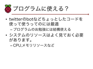 プログラムに使える？ 
• twitterのbotなどちょっとしたコードを 
使って使うってのには最適 
– プログラムのお勉強には結構使える 
• システムのリソースはよく見ておく必要 
があります。 
– CPU,メモリリソースなど 
 