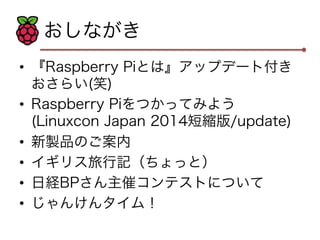 おしながき 
• 『Raspberry Piとは』アップデート付き 
おさらい(笑) 
• Raspberry Piをつかってみよう 
(Linuxcon Japan 2014短縮版/update) 
• 新製品のご案内 
• イギリス旅行記（ちょっと） 
• 日経BPさん主催コンテストについて 
• じゃんけんタイム！ 
 