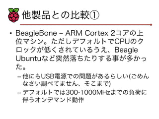 他製品との比較① 
• BeagleBone ‒ ARM Cortex 2コアの上 
位マシン。ただしデフォルトでCPUのク 
ロックが低くされているうえ、Beagle 
Ubuntuなど突然落ちたりする事が多かっ 
た。 
– 他にもUSB電源での問題があるらしい(ごめん 
なさい調べてません、そこまで) 
– デフォルトでは300-1000MHzまでの負荷に 
伴うオンデマンド動作 
 