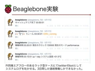 Beaglebone実験 
Pi同様エアフローのあるラック型ケースにてtwitterのbotとして 
システムログを吐かせる。3日間しか連続稼働しかできなかった。 
 