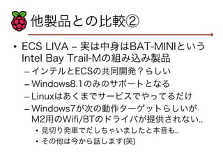 他製品との比較② 
• ECS LIVA ‒ 実は中身はBAT-MINIという 
Intel Bay Trail-Mの組み込み製品 
– インテルとECSの共同開発？らしい 
– Windows8.1のみのサポートとなる 
– Linuxはあくまでサービスでやってるだけ 
– Windows7が次の動作ターゲットらしいが 
M2用のWifi/BTのドライバが提供されない.. 
• 見切り発車でだしちゃいましたと本音も.. 
• その他は今から話します(笑) 
 