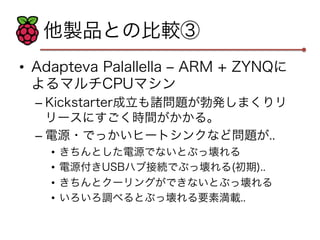 他製品との比較③ 
• Adapteva Palallella ‒ ARM + ZYNQに 
よるマルチCPUマシン 
– Kickstarter成立も諸問題が勃発しまくりリ 
リースにすごく時間がかかる。 
– 電源・でっかいヒートシンクなど問題が.. 
• きちんとした電源でないとぶっ壊れる 
• 電源付きUSBハブ接続でぶっ壊れる(初期).. 
• きちんとクーリングができないとぶっ壊れる 
• いろいろ調べるとぶっ壊れる要素満載.. 
 