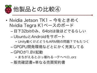 他製品との比較④ 
• Nvidia Jetson TK1 ‒ 今をときめく 
Nvidia Tegra K1ベースのボード 
– 目下32bitのみ、64bitは後ほどでるらしい 
– UbuntuとAndroidをサポート 
• Unity動くけどどうもARM側の問題？でもたつく 
– GPGPU開発環境などとにかく充実してる 
– GPIOが1.8V起動 
• まちがえるとぶっ壊れる→テヘペロ..orz 
– 販売確認書=単なる売買契約書 
 