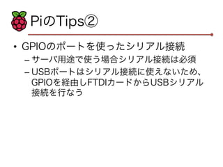 PiのTips② 
• GPIOのポートを使ったシリアル接続 
– サーバ用途で使う場合シリアル接続は必須 
– USBポートはシリアル接続に使えないため、 
GPIOを経由しFTDIカードからUSBシリアル 
接続を行なう 
 