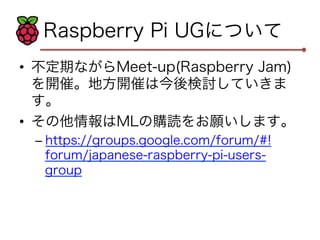 Raspberry Pi UGについて 
• 不定期ながらMeet-up(Raspberry Jam) 
を開催。地方開催は今後検討していきま 
す。 
• その他情報はMLの購読をお願いします。 
– https://groups.google.com/forum/#! 
forum/japanese-raspberry-pi-users-group 
 
