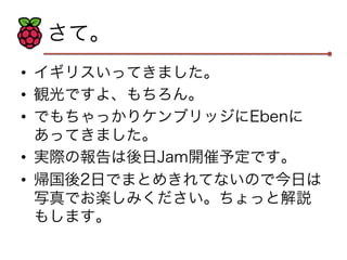 さて。 
• イギリスいってきました。 
• 観光ですよ、もちろん。 
• でもちゃっかりケンブリッジにEbenに 
あってきました。 
• 実際の報告は後日Jam開催予定です。 
• 帰国後2日でまとめきれてないので今日は 
写真でお楽しみください。ちょっと解説 
もします。 
 
