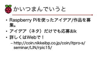 かいつまんでいうと 
• Raspberry Piを使ったアイデア/作品を募 
集。 
• アイデア（ネタ）だけでも応募おk 
• 詳しくはWebで！ 
– http://coin.nikkeibp.co.jp/coin/itpro-s/ 
seminar/LIN/rpic15/ 
 