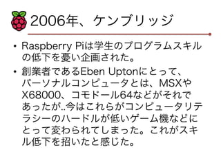 2006年、ケンブリッジ 
• Raspberry Piは学生のプログラムスキル 
の低下を憂い企画された。 
• 創業者であるEben Uptonにとって、 
パーソナルコンピュータとは、MSXや 
X68000、コモドール64などがそれで 
あったが..今はこれらがコンピュータリテ 
ラシーのハードルが低いゲーム機などに 
とって変わられてしまった。これがスキ 
ル低下を招いたと感じた。 
 