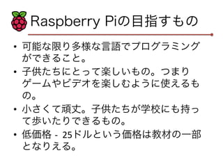 Raspberry Piの目指すもの 
• 可能な限り多様な言語でプログラミング 
ができること。 
• 子供たちにとって楽しいもの。つまり 
ゲームやビデオを楽しむように使えるも 
の。 
• 小さくて頑丈。子供たちが学校にも持っ 
て歩いたりできるもの。 
• 低価格 -­‐ 
25ドルという価格は教材の一部 
となりえる。 
 