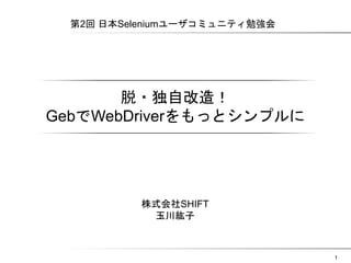 1 
第2回 日本Seleniumユーザコミュニティ勉強会 
脱・独自改�造！ 
GGeebbでWWeebbDDrriivveerrをもっとシンプルに 
株式会社SHIFT 
玉川紘子 
 